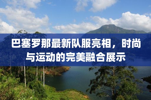 巴塞罗那最新队服亮相，时尚与运动的完美融合展示