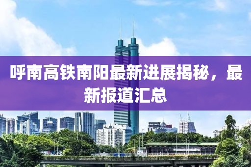 呼南高铁南阳最新进展揭秘，最新报道汇总
