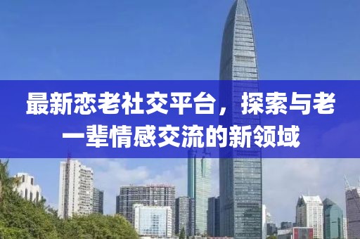 最新恋老社交平台，探索与老一辈情感交流的新领域