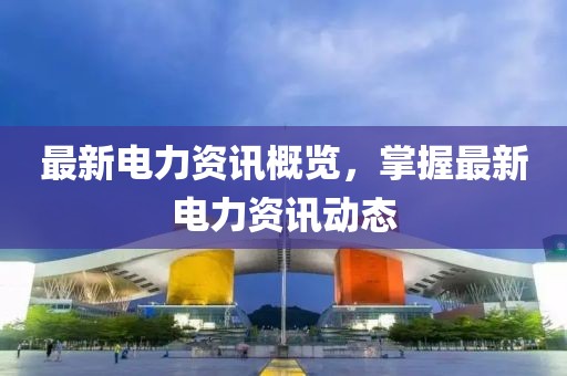 最新电力资讯概览，掌握最新电力资讯动态