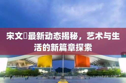 宋文瑄最新动态揭秘，艺术与生活的新篇章探索