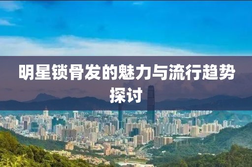 明星锁骨发的魅力与流行趋势探讨