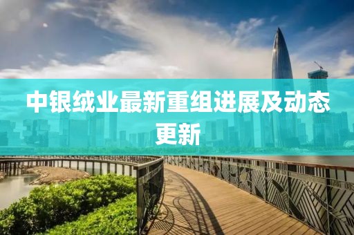 中银绒业最新重组进展及动态更新