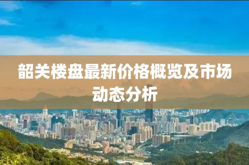 韶关楼盘最新价格概览及市场动态分析