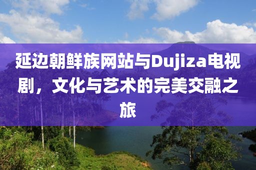延边朝鲜族网站与Dujiza电视剧，文化与艺术的完美交融之旅