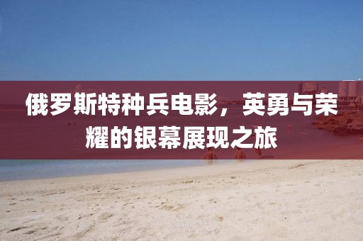 俄罗斯特种兵电影，英勇与荣耀的银幕展现之旅