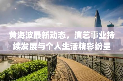 黄海波最新动态，演艺事业持续发展与个人生活精彩纷呈