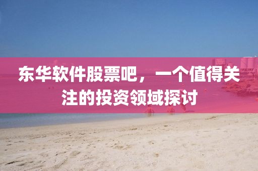 东华软件股票吧，一个值得关注的投资领域探讨