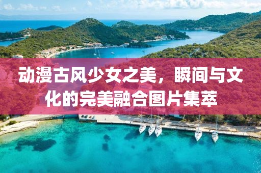 动漫古风少女之美，瞬间与文化的完美融合图片集萃