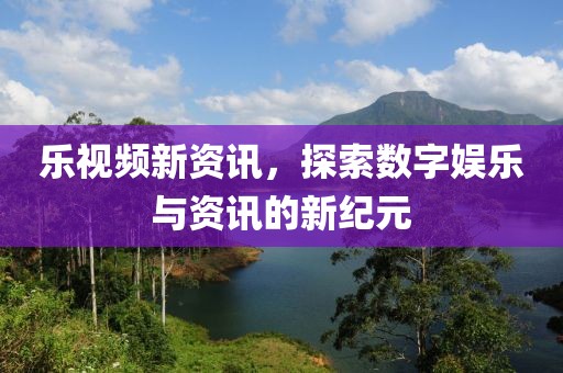 乐视频新资讯，探索数字娱乐与资讯的新纪元