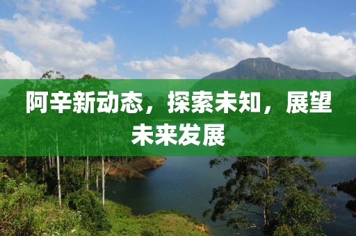 阿辛新动态，探索未知，展望未来发展