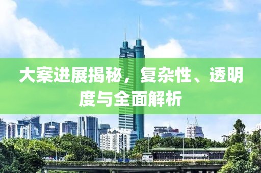 大案进展揭秘，复杂性、透明度与全面解析