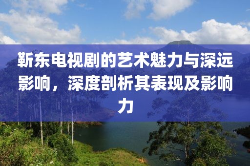 靳东电视剧的艺术魅力与深远影响，深度剖析其表现及影响力
