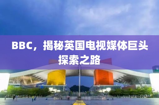 BBC，揭秘英国电视媒体巨头探索之路