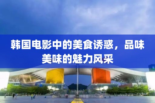 韩国电影中的美食诱惑，品味美味的魅力风采