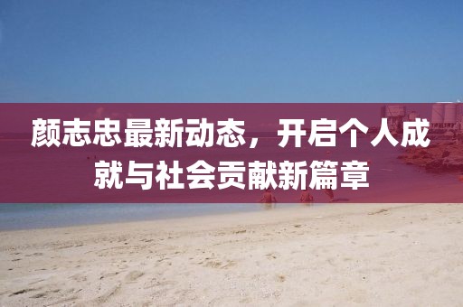 颜志忠最新动态，开启个人成就与社会贡献新篇章