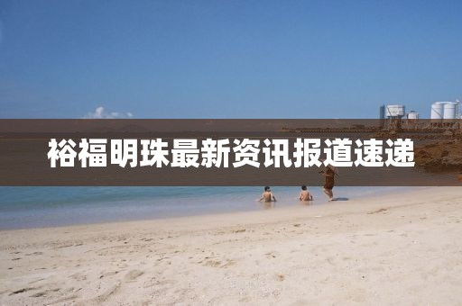 裕福明珠最新资讯报道速递