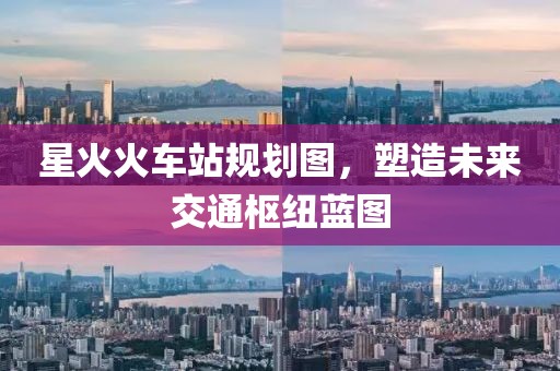 星火火车站规划图，塑造未来交通枢纽蓝图