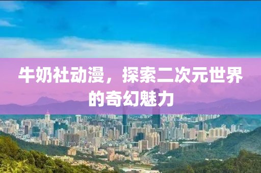牛奶社动漫，探索二次元世界的奇幻魅力
