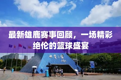 最新雄鹿赛事回顾，一场精彩绝伦的篮球盛宴