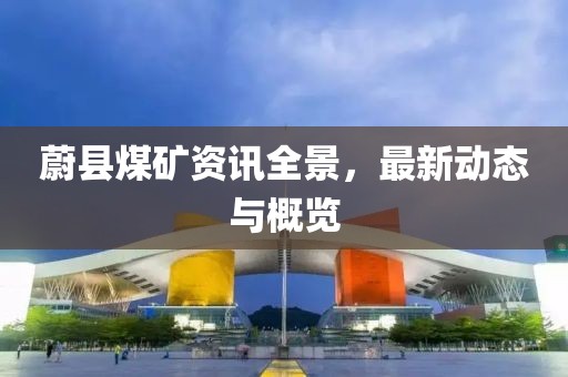 蔚县煤矿资讯全景，最新动态与概览