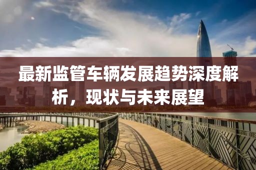 最新监管车辆发展趋势深度解析，现状与未来展望