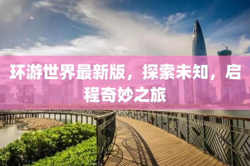 环游世界最新版，探索未知，启程奇妙之旅