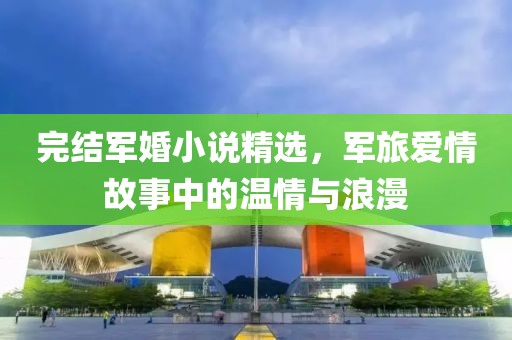 完结军婚小说精选，军旅爱情故事中的温情与浪漫