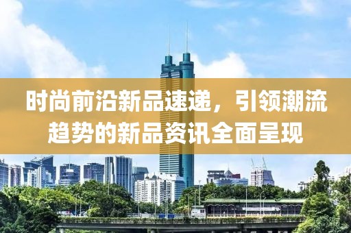 时尚前沿新品速递，引领潮流趋势的新品资讯全面呈现