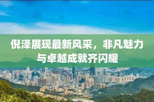 倪泽展现最新风采，非凡魅力与卓越成就齐闪耀