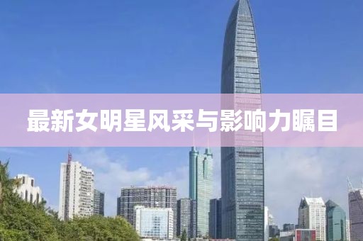 最新女明星风采与影响力瞩目
