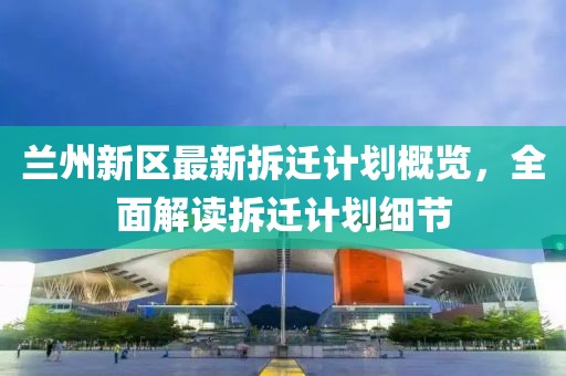 兰州新区最新拆迁计划概览，全面解读拆迁计划细节
