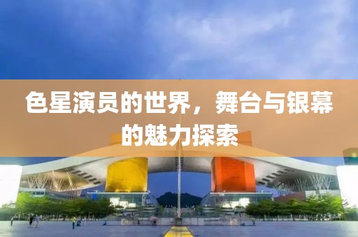 色星演员的世界，舞台与银幕的魅力探索