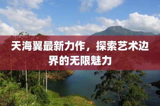 天海翼最新力作，探索艺术边界的无限魅力