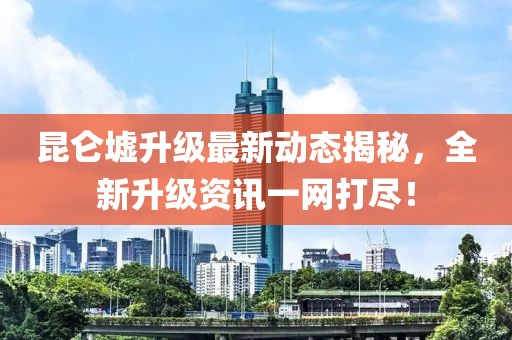昆仑墟升级最新动态揭秘，全新升级资讯一网打尽！