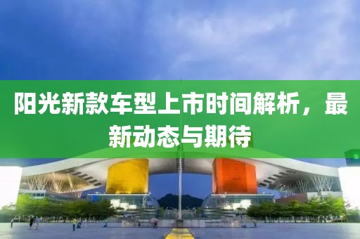 阳光新款车型上市时间解析，最新动态与期待