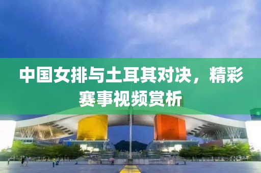 中国女排与土耳其对决，精彩赛事视频赏析