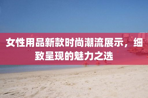 女性用品新款时尚潮流展示，细致呈现的魅力之选