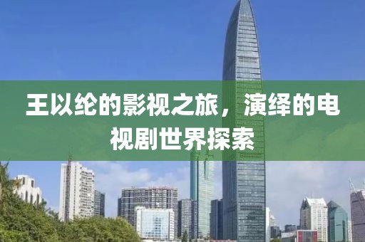王以纶的影视之旅，演绎的电视剧世界探索