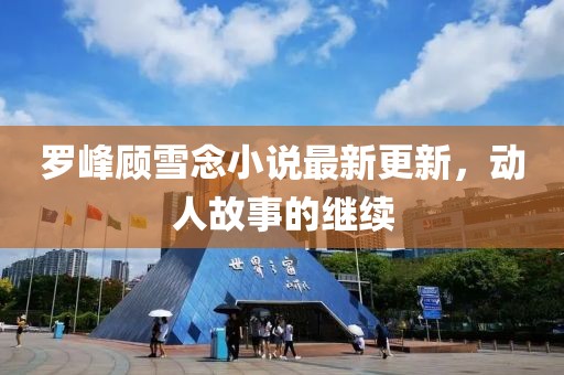 罗峰顾雪念小说最新更新，动人故事的继续
