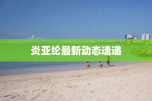 炎亚纶最新动态速递
