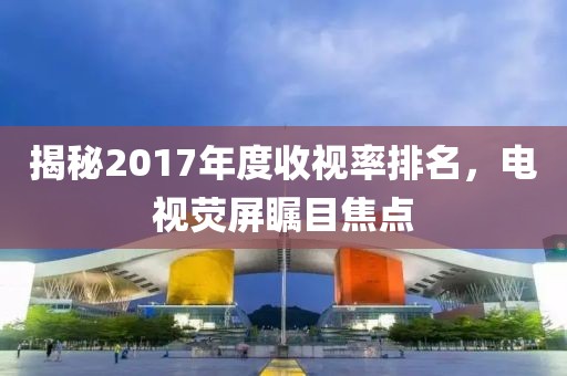 揭秘2017年度收视率排名，电视荧屏瞩目焦点