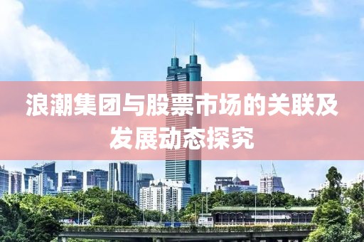 浪潮集团与股票市场的关联及发展动态探究