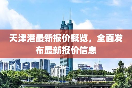 天津港最新报价概览，全面发布最新报价信息