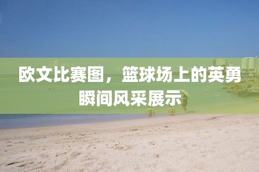 欧文比赛图，篮球场上的英勇瞬间风采展示