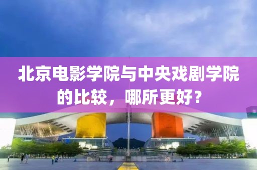 北京电影学院与中央戏剧学院的比较，哪所更好？