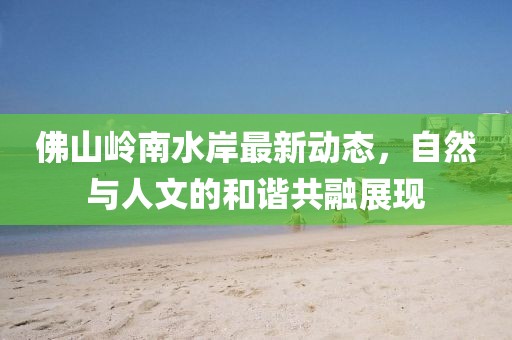 佛山岭南水岸最新动态，自然与人文的和谐共融展现