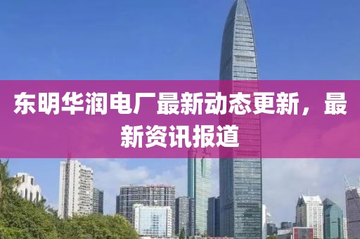 东明华润电厂最新动态更新，最新资讯报道