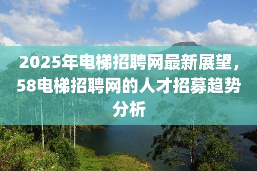 2025年电梯招聘网最新展望，58电梯招聘网的人才招募趋势分析