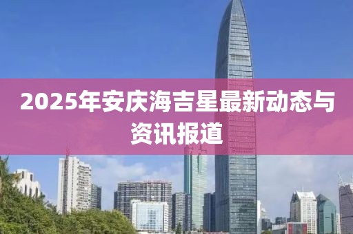 2025年安庆海吉星最新动态与资讯报道